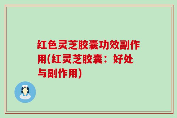 红色灵芝胶囊功效副作用(红灵芝胶囊:好处与副作用) 红色灵芝胶囊功效副作用(红灵芝胶囊:好处与副作用)