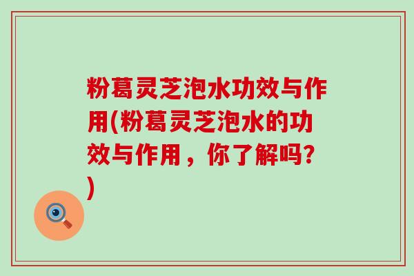 粉葛灵芝泡水功效与作用(粉葛灵芝泡水的功效与作用，你了解吗？)