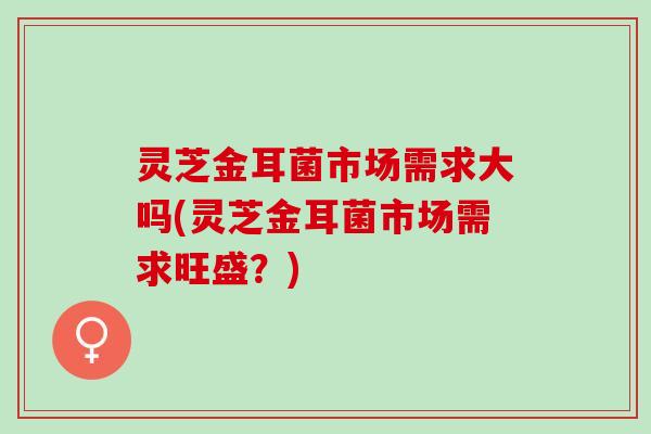 灵芝金耳菌市场需求大吗(灵芝金耳菌市场需求旺盛？)