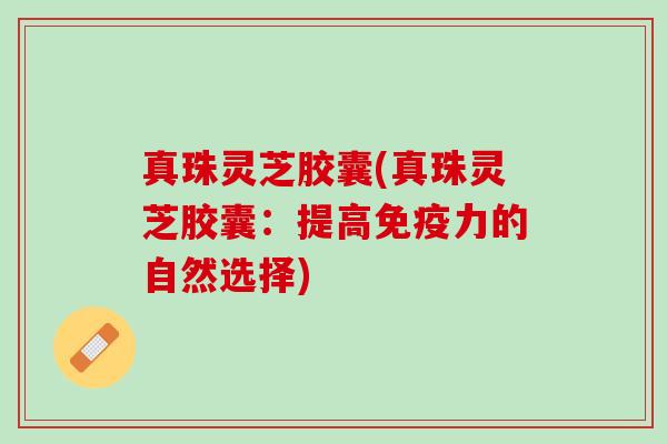 真珠灵芝胶囊(真珠灵芝胶囊：提高免疫力的自然选择)