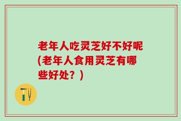 老年人吃灵芝好不好呢(老年人食用灵芝有哪些好处？)