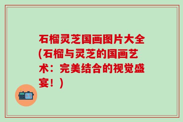 石榴灵芝国画图片大全(石榴与灵芝的国画艺术：完美结合的视觉盛宴！)