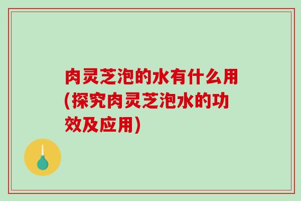 肉灵芝泡的水有什么用(探究肉灵芝泡水的功效及应用)