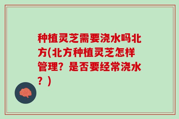 种植灵芝需要浇水吗北方(北方种植灵芝怎样管理？是否要经常浇水？)