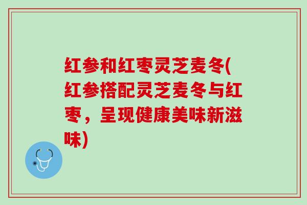 红参和红枣灵芝麦冬(红参搭配灵芝麦冬与红枣，呈现健康美味新滋味)