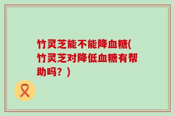 竹灵芝能不能降血糖(竹灵芝对降低血糖有帮助吗？)
