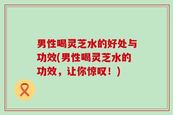 男性喝灵芝水的好处与功效(男性喝灵芝水的功效，让你惊叹！)