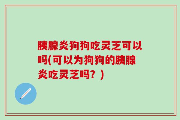 胰腺炎狗狗吃灵芝可以吗(可以为狗狗的胰腺炎吃灵芝吗？)