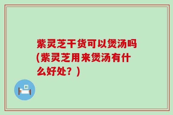 紫灵芝干货可以煲汤吗(紫灵芝用来煲汤有什么好处？)