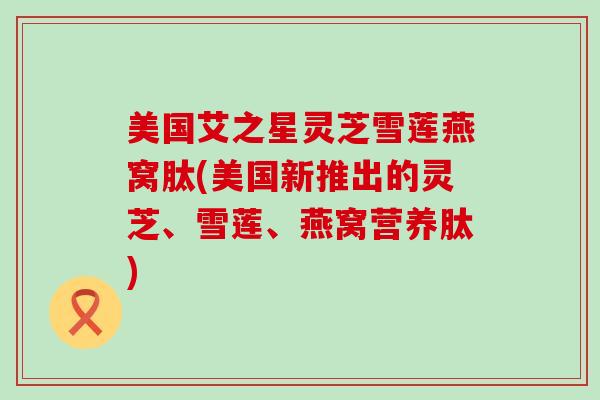 美国艾之星灵芝雪莲燕窝肽(美国新推出的灵芝、雪莲、燕窝营养肽)