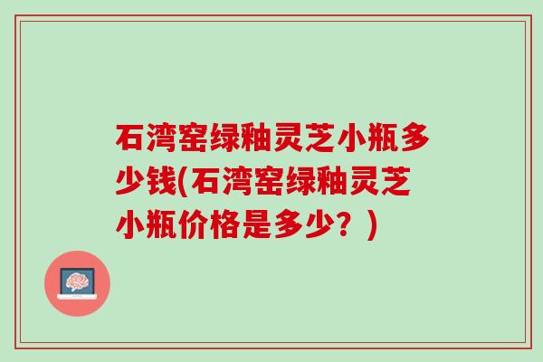 石湾窑绿釉灵芝小瓶多少钱(石湾窑绿釉灵芝小瓶价格是多少？)
