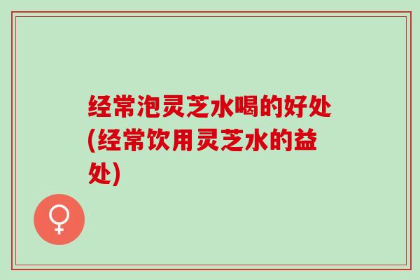 经常泡灵芝水喝的好处(经常饮用灵芝水的益处)