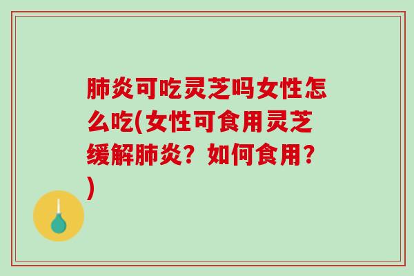 肺炎可吃灵芝吗女性怎么吃(女性可食用灵芝缓解肺炎？如何食用？)
