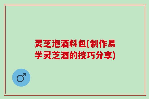 灵芝泡酒料包(制作易学灵芝酒的技巧分享)