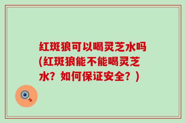 红斑狼可以喝灵芝水吗(红斑狼能不能喝灵芝水？如何保证安全？)