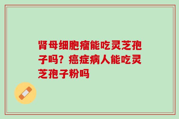 肾母细胞瘤能吃灵芝孢子吗？癌症病人能吃灵芝孢子粉吗