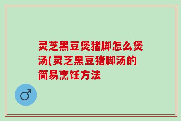 灵芝黑豆煲猪脚怎么煲汤(灵芝黑豆猪脚汤的简易烹饪方法
