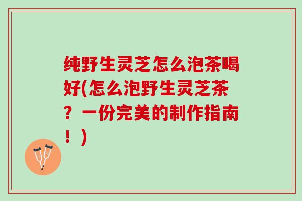 纯野生灵芝怎么泡茶喝好(怎么泡野生灵芝茶？一份完美的制作指南！)