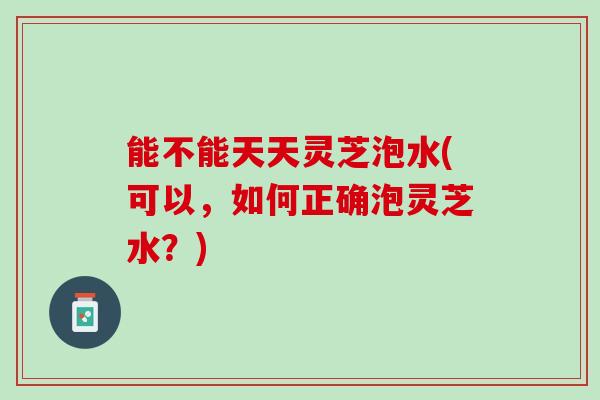 能不能天天灵芝泡水(可以，如何正确泡灵芝水？)