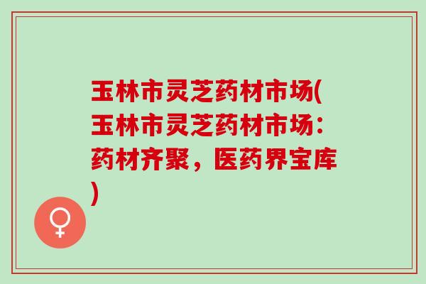 玉林市灵芝药材市场(玉林市灵芝药材市场：药材齐聚，医药界宝库)