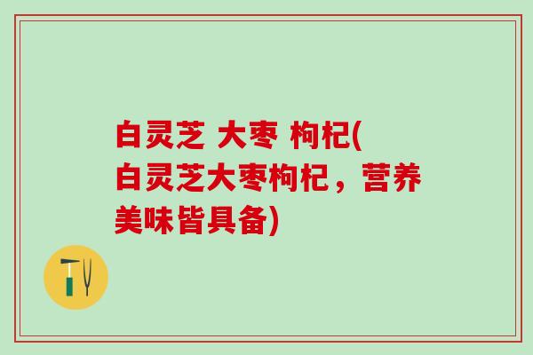 白灵芝 大枣 枸杞(白灵芝大枣枸杞，营养美味皆具备)