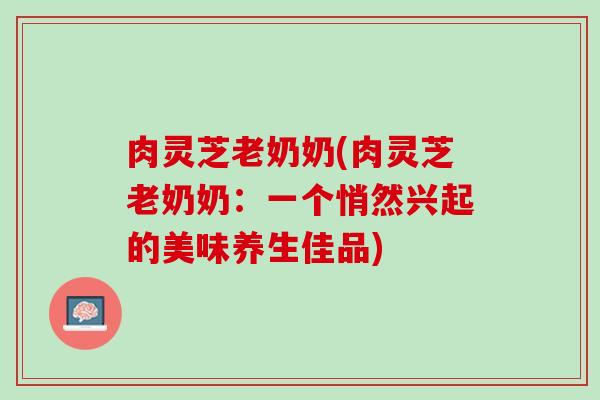 肉灵芝老奶奶(肉灵芝老奶奶：一个悄然兴起的美味养生佳品)