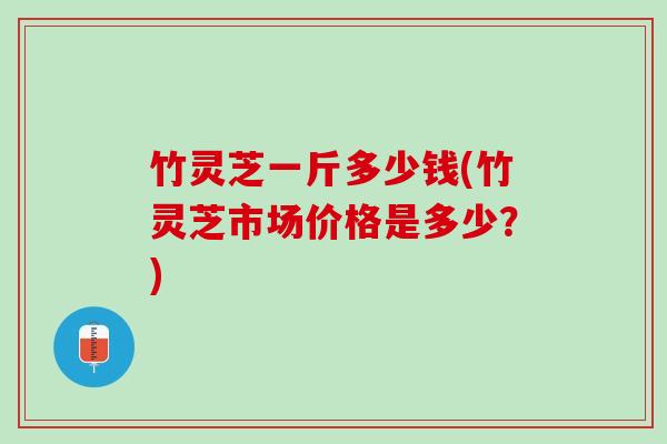 竹灵芝一斤多少钱(竹灵芝市场价格是多少？)