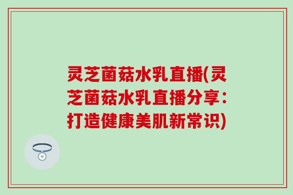 灵芝菌菇水乳直播(灵芝菌菇水乳直播分享：打造健康美肌新常识)
