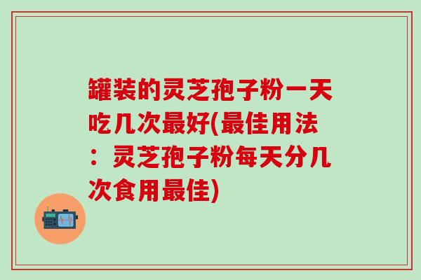 罐装的灵芝孢子粉一天吃几次最好(最佳用法：灵芝孢子粉每天分几次食用最佳)