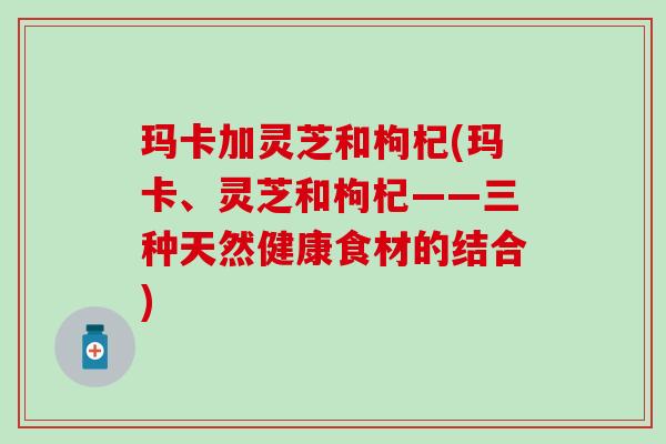 玛卡加灵芝和枸杞(玛卡、灵芝和枸杞——三种天然健康食材的结合)