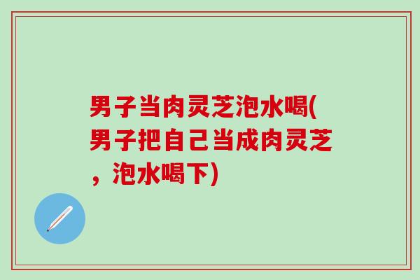 男子当肉灵芝泡水喝(男子把自己当成肉灵芝，泡水喝下)