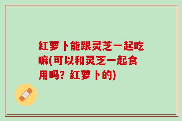 红萝卜能跟灵芝一起吃嘛(可以和灵芝一起食用吗？红萝卜的)
