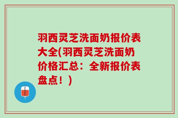 羽西灵芝洗面奶报价表大全(羽西灵芝洗面奶价格汇总：全新报价表盘点！)