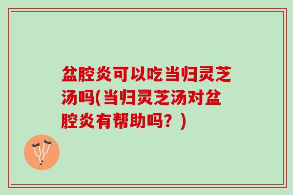 盆腔炎可以吃当归灵芝汤吗(当归灵芝汤对盆腔炎有帮助吗？)