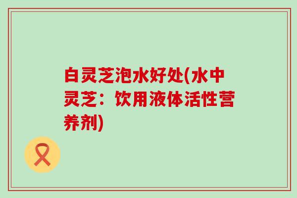 白灵芝泡水好处(水中灵芝：饮用液体活性营养剂)
