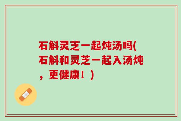 石斛灵芝一起炖汤吗(石斛和灵芝一起入汤炖，更健康！)