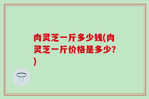 肉灵芝一斤多少钱(肉灵芝一斤价格是多少？)