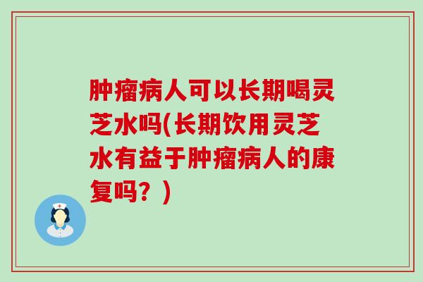 肿瘤病人可以长期喝灵芝水吗(长期饮用灵芝水有益于肿瘤病人的康复吗？)