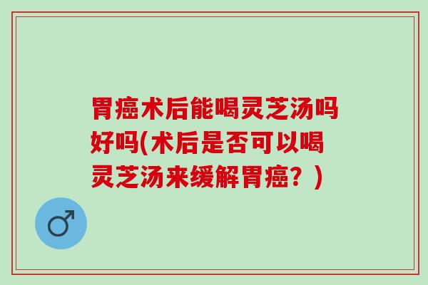 胃癌术后能喝灵芝汤吗好吗(术后是否可以喝灵芝汤来缓解胃癌？)