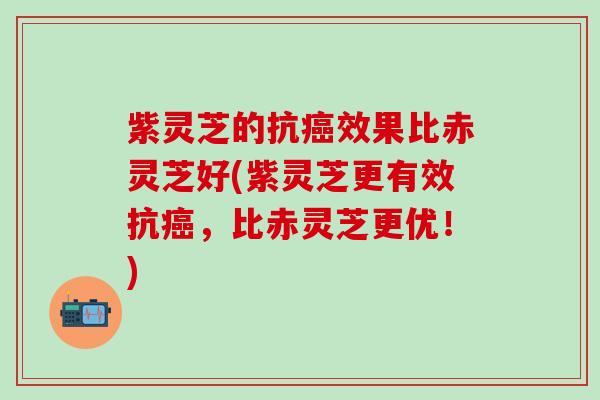 紫灵芝的抗癌效果比赤灵芝好(紫灵芝更有效抗癌，比赤灵芝更优！)