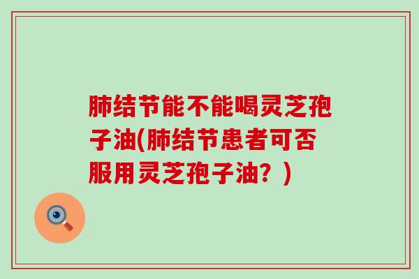 肺结节能不能喝灵芝孢子油(肺结节患者可否服用灵芝孢子油？)