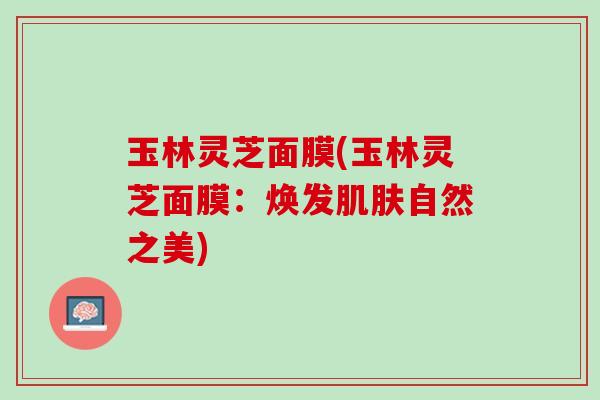 玉林灵芝面膜(玉林灵芝面膜：焕发肌肤自然之美)