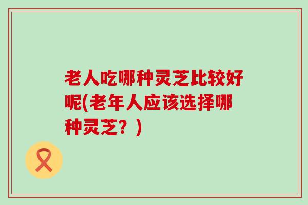 老人吃哪种灵芝比较好呢(老年人应该选择哪种灵芝？)