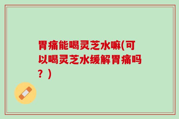 胃痛能喝灵芝水嘛(可以喝灵芝水缓解胃痛吗？)