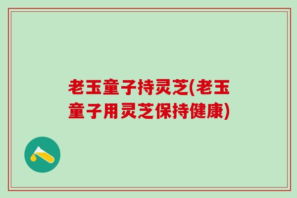 老玉童子持灵芝(老玉童子用灵芝保持健康)