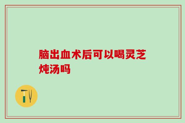 脑出血术后可以喝灵芝炖汤吗