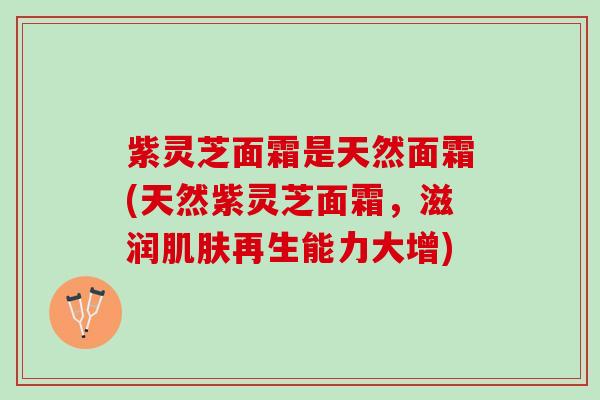 紫灵芝面霜是天然面霜(天然紫灵芝面霜，滋润肌肤再生能力大增)