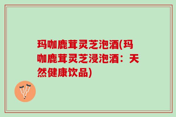 玛咖鹿茸灵芝泡酒(玛咖鹿茸灵芝浸泡酒：天然健康饮品)