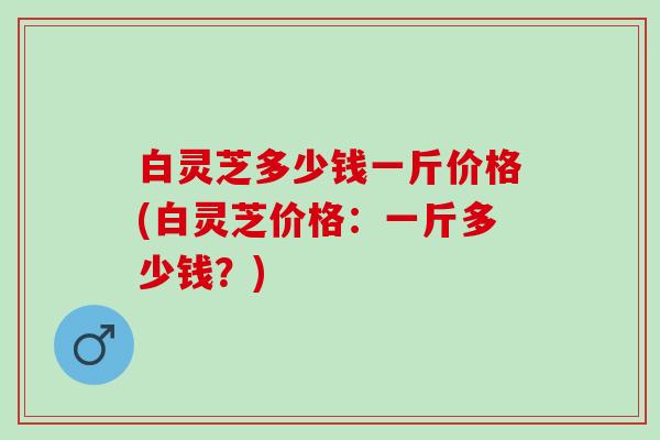 白灵芝多少钱一斤价格(白灵芝价格：一斤多少钱？)
