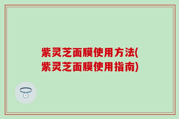 紫灵芝面膜使用方法(紫灵芝面膜使用指南)